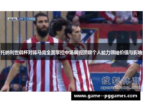 托纳利世俱杯对阵马竞全面掌控中场展现顶级个人能力领袖价值与影响
