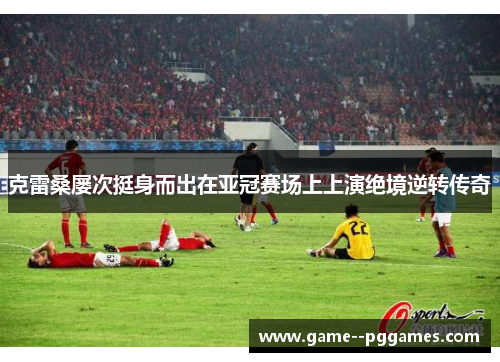 克雷桑屡次挺身而出在亚冠赛场上上演绝境逆转传奇