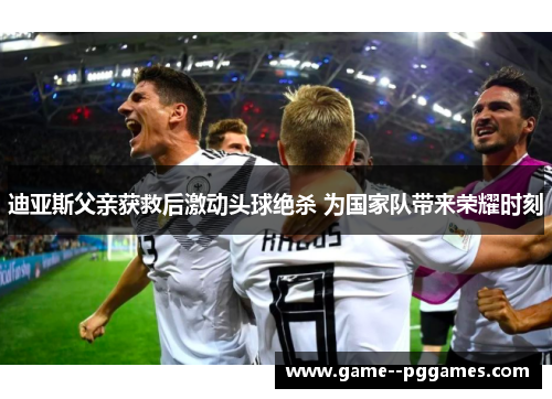 迪亚斯父亲获救后激动头球绝杀 为国家队带来荣耀时刻