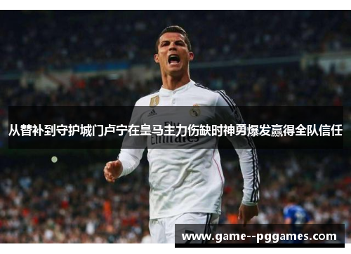 从替补到守护城门卢宁在皇马主力伤缺时神勇爆发赢得全队信任